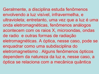 Geralmente, a disciplina estuda fenômenos
envolvendo a luz visível, infravermelha, e
ultravioleta; entretanto, uma vez que a luz é uma
onda eletromagnéticas, fenômenos análogos
acontecem com os raios X, microondas, ondas
de radio e outras formas de radiação
eletromagnéticas. A óptica, nesse caso, pode se
enquadrar como uma subdisciplina do
eletromagnetismo . Alguns fenômenos ópticos
dependem da natureza da luz e, nesse caso, a
óptica se relaciona com a mecânica quântica
 