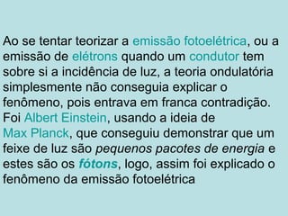 Ao se tentar teorizar a emissão fotoelétrica, ou a
emissão de elétrons quando um condutor tem
sobre si a incidência de luz, a teoria ondulatória
simplesmente não conseguia explicar o
fenômeno, pois entrava em franca contradição.
Foi Albert Einstein, usando a ideia de
Max Planck, que conseguiu demonstrar que um
feixe de luz são pequenos pacotes de energia e
estes são os fótons, logo, assim foi explicado o
fenômeno da emissão fotoelétrica
 