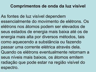 Comprimentos de onda da luz visível
As fontes de luz visível dependem
essencialmente do movimento de elétrons. Os
elétrons nos átomos podem ser elevados de
seus estados de energia mais baixa até os de
energia mais alta por diversos métodos, tais
como aquecendo a substância ou fazendo
passar uma corrente elétrica através dela.
Quando os elétrons eventualmente retornam a
seus níveis mais baixos, os átomos emitem
radiação que pode estar na região visível do
espectro.
 