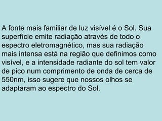 A fonte mais familiar de luz visível é o Sol. Sua
superfície emite radiação através de todo o
espectro eletromagnético, mas sua radiação
mais intensa está na região que definimos como
visível, e a intensidade radiante do sol tem valor
de pico num comprimento de onda de cerca de
550nm, isso sugere que nossos olhos se
adaptaram ao espectro do Sol.
 