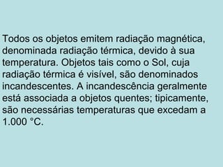 Todos os objetos emitem radiação magnética,
denominada radiação térmica, devido à sua
temperatura. Objetos tais como o Sol, cuja
radiação térmica é visível, são denominados
incandescentes. A incandescência geralmente
está associada a objetos quentes; tipicamente,
são necessárias temperaturas que excedam a
1.000 °C.
 