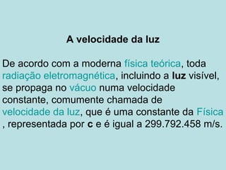 A velocidade da luz
De acordo com a moderna física teórica, toda
radiação eletromagnética, incluindo a luz visível,
se propaga no vácuo numa velocidade
constante, comumente chamada de
velocidade da luz, que é uma constante da Física
, representada por c e é igual a 299.792.458 m/s.
 