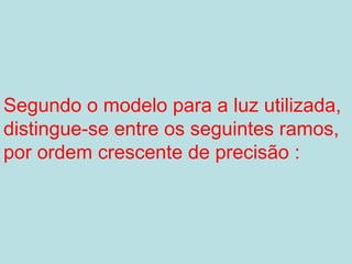 Segundo o modelo para a luz utilizada,
distingue-se entre os seguintes ramos,
por ordem crescente de precisão :
 