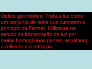Óptica geométrica: Trata a luz como
um conjunto de raios que cumprem o
princípio de Fermat. Utiliza-se no
estudo da transmissão da luz por
meios homogêneos (lentes, espelhos),
a reflexão e a refração.
 