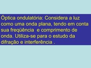 Óptica ondulatória: Considera a luz
como uma onda plana, tendo em conta
sua freqüência e comprimento de
onda. Utiliza-se para o estudo da
difração e interferência .
 