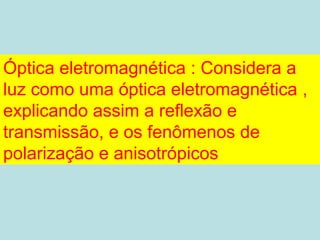Óptica eletromagnética : Considera a
luz como uma óptica eletromagnética ,
explicando assim a reflexão e
transmissão, e os fenômenos de
polarização e anisotrópicos
 
