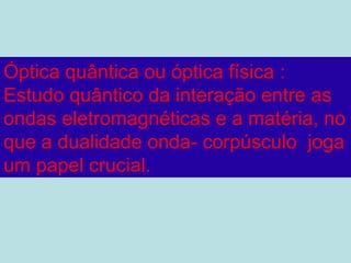 Óptica quântica ou óptica física :
Estudo quântico da interação entre as
ondas eletromagnéticas e a matéria, no
que a dualidade onda- corpúsculo joga
um papel crucial.
 