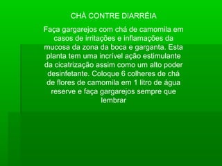 CHÀ CONTRE DIARRÉIA
Faça gargarejos com chá de camomila em
casos de irritações e inflamações da
mucosa da zona da boca e garganta. Esta
planta tem uma incrível ação estimulante
da cicatrização assim como um alto poder
desinfetante. Coloque 6 colheres de chá
de flores de camomila em 1 litro de água
reserve e faça gargarejos sempre que
lembrar
 