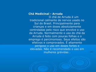 Chá Medicinal - Arruda
O chá de Arruda é um
tradicional calmante de nervos usado no
Sul do Brasil. Principalmente para
crianças e em doses absolutamente
controladas pelo risco que envolve o uso
da Arruda. Normalmente o uso do chá da
Arruda é feito com poucas folhas e o
emprego é parcimonioso. Seus efeitos são
efetivos e comprovados. É altamente
perigoso o uso em doses fortes e
elevadas. Não é recomendado o uso em
mulheres grávidas .
 