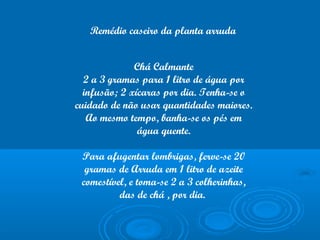 Chá Calmante
2 a 3 gramas para 1 litro de água por
infusão; 2 xícaras por dia. Tenha-se o
cuidado de não usar quantidades maiores.
Ao mesmo tempo, banha-se os pés em
água quente.
Para afugentar lombrigas, ferve-se 20
gramas de Arruda em 1 litro de azeite
comestível, e toma-se 2 a 3 colherinhas,
das de chá , por dia.
Remédio caseiro da planta arruda
 