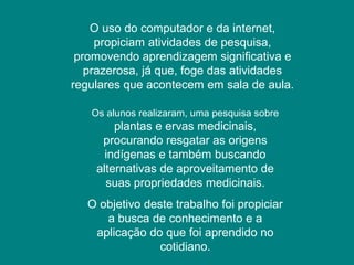 O uso do computador e da internet,
propiciam atividades de pesquisa,
promovendo aprendizagem significativa e
prazerosa, já que, foge das atividades
regulares que acontecem em sala de aula.
Os alunos realizaram, uma pesquisa sobre
plantas e ervas medicinais,
procurando resgatar as origens
indígenas e também buscando
alternativas de aproveitamento de
suas propriedades medicinais.
O objetivo deste trabalho foi propiciar
a busca de conhecimento e a
aplicação do que foi aprendido no
cotidiano.
 