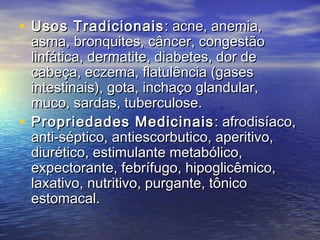• Usos TradicionaisUsos Tradicionais : acne, anemia,: acne, anemia,
asma, bronquites, câncer, congestãoasma, bronquites, câncer, congestão
linfática, dermatite, diabetes, dor delinfática, dermatite, diabetes, dor de
cabeça, eczema, flatulência (gasescabeça, eczema, flatulência (gases
intestinais), gota, inchaço glandular,intestinais), gota, inchaço glandular,
muco, sardas, tuberculose.muco, sardas, tuberculose.
• Propriedades MedicinaisPropriedades Medicinais : afrodisíaco,: afrodisíaco,
anti-séptico, antiescorbutico, aperitivo,anti-séptico, antiescorbutico, aperitivo,
diurético, estimulante metabólico,diurético, estimulante metabólico,
expectorante, febrífugo, hipoglicêmico,expectorante, febrífugo, hipoglicêmico,
laxativo, nutritivo, purgante, tônicolaxativo, nutritivo, purgante, tônico
estomacal.estomacal.
 
