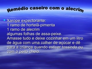  Xarope expectorante:Xarope expectorante:
1 ramo de hortelã-pimenta1 ramo de hortelã-pimenta
1 ramo de alecrim1 ramo de alecrim
algumas folhas de assa-peixe.algumas folhas de assa-peixe.
Amasse tudo e deixe cozinhar em um litroAmasse tudo e deixe cozinhar em um litro
de água com uma colher de açúcar e dêde água com uma colher de açúcar e dê
para a criança quando estiver tossindo oupara a criança quando estiver tossindo ou
com o peito cheio.com o peito cheio.
 