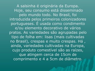 A salsinha é originária da Europa.
Hoje, seu consumo está disseminado
pelo mundo todo. No Brasil, foi
introduzida pelos primeiros colonizadores
portugueses. É usada como condimento
e/ou elemento decorativo de vários
pratos. As variedades são agrupadas pelo
tipo de folha em: lisas (mais cultivadas
no Brasil), crespas e muito crespas. Há ,
ainda, variedades cultivadas na Europa,
cujo produto comestível são as raízes,
que atingem cerca de 15cm de
comprimento e 4 a 5cm de diâmetro.
 