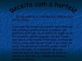 PÓ DE HORTELÃ CONTRA BACTÉRIAS NO
INTESTINO
O pó pode ser preparado a partir das folhas que
são colhidas e postas a secar a sombra, em
ambiente ventilado, ou na estufa do fogão ou no
forno quente, porém apagado, até que fiquem
bem secas e facilmente trituráveis. Crianças de
cinco a treze anos devem tomar ¼ de colher (de
café). Adolescentes e adultos podem tomar ½
colher (de café). O tratamento deve ser
repetido após 10 dias, devendo-se observar
durante e após ele, os cuidados de higiene
pessoal e familiar.
 