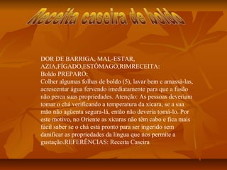 DOR DE BARRIGA, MAL-ESTAR,
AZIA,FÍGADO,ESTÔMAGO,RIMRECEITA:
Boldo PREPARO:
Colher algumas folhas de boldo (5), lavar bem e amassá-las,
acrescentar água fervendo imediatamente para que a fusão
não perca suas propriedades. Atenção: As pessoas deveriam
tomar o chá verificando a temperatura da xícara, se a sua
mão não agüenta segura-lá, então não deveria tomá-lo. Por
este motivo, no Oriente as xícaras não têm cabo e fica mais
fácil saber se o chá está pronto para ser ingerido sem
danificar as propriedades da língua que nos permite a
gustação.REFERÊNCIAS: Receita Caseira
 