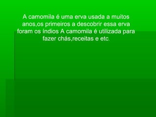 A camomila é uma erva usada a muitos
anos,os primeiros a descobrir essa erva
foram os índios A camomila é utilizada para
fazer chás,receitas e etc.
 