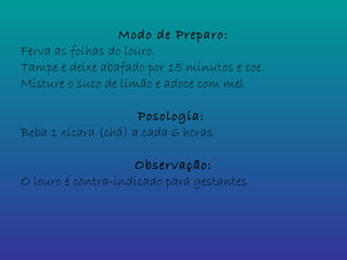 Modo de Preparo:
Ferva as folhas do louro.
Tampe e deixe abafado por 15 minutos e coe.
Misture o suco de limão e adoce com mel
Posologia:
Beba 1 xícara (chá) a cada 6 horas
Observação:
O louro é contra-indicado para gestantes
 