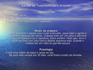 Xarope de Tratamento para SinusiteXarope de Tratamento para Sinusite
Ingredientes:Ingredientes:
1 molho de agrião1 molho de agrião
3 cabeças de cebola3 cabeças de cebola
1 kg de açúcar mascavo ou 1 rapadura1 kg de açúcar mascavo ou 1 rapadura
Modo de preparoModo de preparo
Para preparar o xarope para curar a sinusite, pique bem o agrião ePara preparar o xarope para curar a sinusite, pique bem o agrião e
a as três cabeças de cebola. Coloque tudo em um pirex e adicionea as três cabeças de cebola. Coloque tudo em um pirex e adicione
o açúcar mascavo ou a rapadura, como preferir. Feito isso, leve oo açúcar mascavo ou a rapadura, como preferir. Feito isso, leve o
pirex ao forno por uma hora e depois esprema tudo. Guarde opirex ao forno por uma hora e depois esprema tudo. Guarde o
melado em um vidro ou garrafa escura.melado em um vidro ou garrafa escura.
PosologiaPosologia
Tome uma colher de sopa 4 vezes ao dia.Tome uma colher de sopa 4 vezes ao dia.
Se usar este xarope por 30 dias, você ficará curado da sinusite.Se usar este xarope por 30 dias, você ficará curado da sinusite.
 