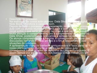 • Descrição do processo:
Na execução da nossa aula usamos: Data Show, Máquina digital,
Note Book, Microfone e caixa de som.
Depois de todo o processo de planejamento, realizamos a nossa
aula com os alunos reunidos em uma sala e com uma conversa
inicial sobre o que seria abordado no vídeo e que seria necessário
muita atenção e comportamento pra a compreensão do mesmo no
Data Show, posteriormente realizamos a apresentação do vídeo.
Os alunos compreenderam a história, e conseguiram participar das
discussões narrando o inicio, o meio e o fim e relacionando com
situações do cotidiano.
A apresentação vídeo foi bastante enriquecedora e fazia parte de
nosso planejamento. Durante a realização de nossa aula
conseguimos trabalhar além da disciplina de Língua Portuguesa. E
assim demos por encerrado um dos nossos vídeos trabalhado em
nossa sala de aula.
 