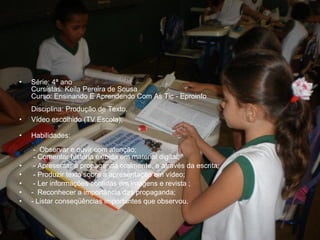 • Série: 4ª ano
Cursistas: Keila Pereira de Sousa
Curso: Ensinando E Aprendendo Com As Tic - Eproinfo
Disciplina: Produção de Texto.
• Vídeo escolhido (TV Escola);
• Habilidades:
- Observar e ouvir com atenção;
- Comentar história exibida em material digital;
• - Apresentar a propaganda oralmente, e através da escrita;
• - Produzir texto sobre a apresentação em vídeo;
• - Ler informações contidas em imagens e revista ;
• - Reconhecer a importância das propaganda;
• - Listar conseqüências importantes que observou.
 