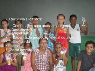 • Recursos Didáticos:
- Computador com acesso a internet;
• - Data show;
- Papel sulfite;
• - Caderno de produção textual do aluno
• -papel pardo
• -pincel
• -caixa amplificada
• -microfone
• -dvd
 