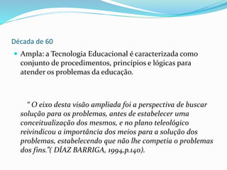 Década de 60
 Ampla: a Tecnologia Educacional é caracterizada como
conjunto de procedimentos, princípios e lógicas para
atender os problemas da educação.
“ O eixo desta visão ampliada foi a perspectiva de buscar
solução para os problemas, antes de estabelecer uma
conceitualização dos mesmos, e no plano teleológico
reivindicou a importância dos meios para a solução dos
problemas, estabelecendo que não lhe competia o problemas
dos fins.”( DÍAZ BARRIGA, 1994,p.140).
 