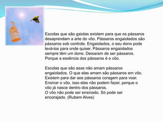 Escolas que são gaiolas existem para que os pássaros
desaprendam a arte do vôo. Pássaros engaiolados são
pássaros sob controle. Engaiolados, o seu dono pode
levá-los para onde quiser. Pássaros engaiolados
sempre têm um dono. Deixaram de ser pássaros.
Porque a essência dos pássaros é o vôo.
Escolas que são asas não amam pássaros
engaiolados. O que elas amam são pássaros em vôo.
Existem para dar aos pássaros coragem para voar.
Ensinar o vôo, isso elas não podem fazer, porque o
vôo já nasce dentro dos pássaros.
O vôo não pode ser ensinado. Só pode ser
encorajado. (Rubem Alves)
 