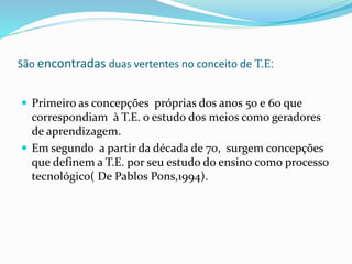 São encontradas duas vertentes no conceito de T.E:
 Primeiro as concepções próprias dos anos 50 e 60 que
correspondiam à T.E. o estudo dos meios como geradores
de aprendizagem.
 Em segundo a partir da década de 70, surgem concepções
que definem a T.E. por seu estudo do ensino como processo
tecnológico( De Pablos Pons,1994).
 