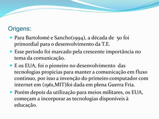 Origens:
 Para Bartolomé e Sancho(1994), a década de 50 foi
primordial para o desenvolvimento da T.E.
 Esse período foi marcado pela crescente importância no
tema da comunicação.
 E os EUA, foi o pioneiro no desenvolvimento das
tecnologias propicias para manter a comunicação em fluxo
continuo, por isso a invenção do primeiro computador com
internet em (1961,MIT)foi dada em plena Guerra Fria.
 Porém depois da utilização para meios militares, os EUA,
começam a incorporar as tecnologias disponíveis à
educação.
 