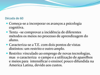 Década de 60
 Começa-se a incorporar os avanços a psicologia
cognitiva.
 Tenta –se comprovar a incidência de diferentes
métodos os meios no processo de aprendizagem do
aluno.
 Caracteriza-se a T.E. com dois pontos de vistas
distintos: um restrito e outro amplo.
 Restrito: vinculado ao emprego de novas tecnologias,
mas o caracteriza o campo e a utilização de aparelhos
e meios para intensificar o ensino( pouco difundida na
America Latina, devido aos custos.
 