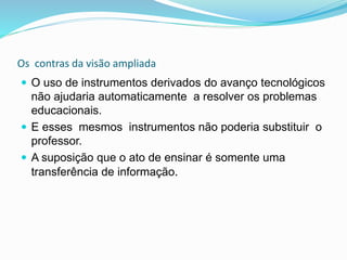 Os contras da visão ampliada
 O uso de instrumentos derivados do avanço tecnológicos
não ajudaria automaticamente a resolver os problemas
educacionais.
 E esses mesmos instrumentos não poderia substituir o
professor.
 A suposição que o ato de ensinar é somente uma
transferência de informação.
 