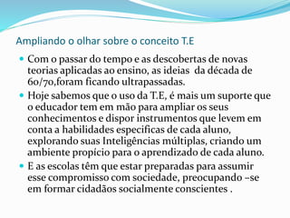 Ampliando o olhar sobre o conceito T.E
 Com o passar do tempo e as descobertas de novas
teorias aplicadas ao ensino, as ideias da década de
60/70,foram ficando ultrapassadas.
 Hoje sabemos que o uso da T.E, é mais um suporte que
o educador tem em mão para ampliar os seus
conhecimentos e dispor instrumentos que levem em
conta a habilidades especificas de cada aluno,
explorando suas Inteligências múltiplas, criando um
ambiente propício para o aprendizado de cada aluno.
 E as escolas têm que estar preparadas para assumir
esse compromisso com sociedade, preocupando –se
em formar cidadãos socialmente conscientes .
 