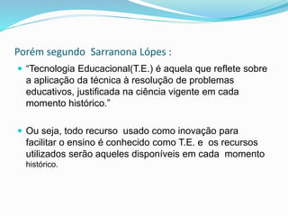 Porém segundo Sarranona Lópes :
 “Tecnologia Educacional(T.E.) é aquela que reflete sobre
a aplicação da técnica à resolução de problemas
educativos, justificada na ciência vigente em cada
momento histórico.”
 Ou seja, todo recurso usado como inovação para
facilitar o ensino é conhecido como T.E. e os recursos
utilizados serão aqueles disponíveis em cada momento
histórico.
 