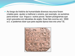  Ao longo da história da humanidade diversos recursos foram
criados para ajudar a melhorar o ensino, por exemplo, os sumérios
para ensinar sua língua a outros povos faziam pictogramas que
eram gravados em tabuletas de argila. Esse fato ocorreu em 3500
a.C. e podemos dizer que para aquela época isso era uma T.E.
 