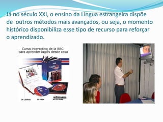 Já no século XXI, o ensino da Língua estrangeira dispõe
de outros métodos mais avançados, ou seja, o momento
histórico disponibiliza esse tipo de recurso para reforçar
o aprendizado.
 