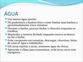 ÁGUA
Use menos água quente;
Dê preferência a banhos frios e tente limitar seus banhos a
aproximadamente cinco minutos;
Durante o banho, procure fechar o chuveiro enquanto se
ensaboa;
Mantenha a torneira fechada enquanto escova os dentes
ou faz a barba;
Evite vazamento em torneiras, descargas, chuveiros, bóias
de caixa-d' água e tubulações;
Em áreas sujeitas a secas, armazene água da chuva;
Aproveite o clima para economizar, evite lavar carro com
mangueira.
 