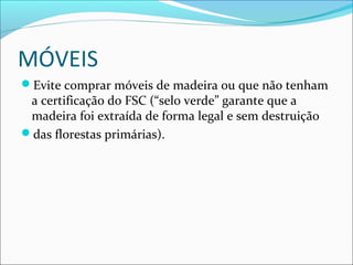 MÓVEIS
Evite comprar móveis de madeira ou que não tenham
a certificação do FSC (“selo verde” garante que a
madeira foi extraída de forma legal e sem destruição
das florestas primárias).
 