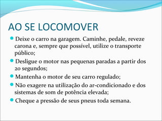 AO SE LOCOMOVER
Deixe o carro na garagem. Caminhe, pedale, reveze
carona e, sempre que possível, utilize o transporte
público;
Desligue o motor nas pequenas paradas a partir dos
20 segundos;
Mantenha o motor de seu carro regulado;
Não exagere na utilização do ar-condicionado e dos
sistemas de som de potência elevada;
Cheque a pressão de seus pneus toda semana.
 