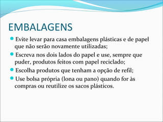 EMBALAGENS
Evite levar para casa embalagens plásticas e de papel
que não serão novamente utilizadas;
Escreva nos dois lados do papel e use, sempre que
puder, produtos feitos com papel reciclado;
Escolha produtos que tenham a opção de refil;
Use bolsa própria (lona ou pano) quando for às
compras ou reutilize os sacos plásticos.
 