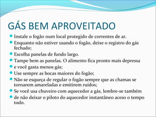 GÁS BEM APROVEITADO
Instale o fogão num local protegido de correntes de ar.
Enquanto não estiver usando o fogão, deixe o registro do gás
fechado;
Escolha panelas de fundo largo.
Tampe bem as panelas. O alimento fica pronto mais depressa
e você gasta menos gás;
Use sempre as bocas maiores do fogão;
Não se esqueça de regular o fogão sempre que as chamas se
tornarem amareladas e emitirem ruídos;
Se você usa chuveiro com aquecedor a gás, lembre-se também
de não deixar o piloto do aquecedor instantâneo aceso o tempo
todo.
 