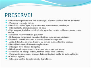 PRESERVE!
 - Não corte ou pode arvores sem autorização. Alem de proibido é crime ambiental;
 - Preserve a vegetação nativa;
 - Não altera curós d’água. Poços artesianos, somente com autorização;
 - Não mantenha animais silvestres em casa;
 - Faça a separação do lixo reciclável, não jogue lixo em vias publicas e nem em áreas
verdes;
 - Recicle ou reaproveite tudo que puder;
 - Reduzam do consumo de matérias plásticos, como sacolas plásticas;
 - Mantenha seu veiculo com a manutenção em dia e regulado;
 - Ande de bicicleta ao invés de carro, faz bem ao meio ambiente e a saúde;
 - Não utilize excesso de veneno em plantações;
 - Não jogue óleos na rede de esgoto;
 - Não desperdice água, esse é o bem mais importante que temos;
 - Economize em energia elétrica, faz bem ao seu bolso também;
 - Conscientize as pessoas e crianças da importância de cuidar do meio ambiente;
 - Cuide da higiene;
 - Influencie a coleta de materiais não degradáveis.
 