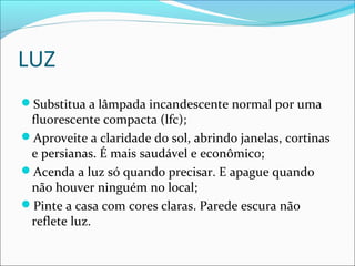 LUZ
Substitua a lâmpada incandescente normal por uma
fluorescente compacta (lfc);
Aproveite a claridade do sol, abrindo janelas, cortinas
e persianas. É mais saudável e econômico;
Acenda a luz só quando precisar. E apague quando
não houver ninguém no local;
Pinte a casa com cores claras. Parede escura não
reflete luz.
 