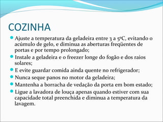 COZINHA
Ajuste a temperatura da geladeira entre 3 a 5ºC, evitando o
acúmulo de gelo, e diminua as aberturas freqüentes de
portas e por tempo prolongado;
Instale a geladeira e o freezer longe do fogão e dos raios
solares;
E evite guardar comida ainda quente no refrigerador;
Nunca seque panos no motor da geladeira;
Mantenha a borracha de vedação da porta em bom estado;
Ligue a lavadora de louça apenas quando estiver com sua
capacidade total preenchida e diminua a temperatura da
lavagem.
 