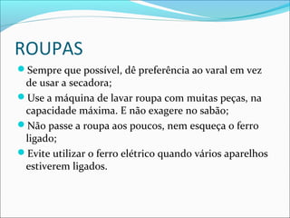 ROUPAS
Sempre que possível, dê preferência ao varal em vez
de usar a secadora;
Use a máquina de lavar roupa com muitas peças, na
capacidade máxima. E não exagere no sabão;
Não passe a roupa aos poucos, nem esqueça o ferro
ligado;
Evite utilizar o ferro elétrico quando vários aparelhos
estiverem ligados.
 