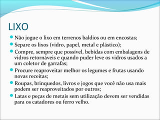 LIXO
Não jogue o lixo em terrenos baldios ou em encostas;
Separe os lixos (vidro, papel, metal e plástico);
Compre, sempre que possível, bebidas com embalagens de
vidros retornáveis e quando puder leve os vidros usados a
um coletor de garrafas;
Procure reaproveitar melhor os legumes e frutas usando
novas receitas;
Roupas, brinquedos, livros e jogos que você não usa mais
podem ser reaproveitados por outros;
Latas e peças de metais sem utilização devem ser vendidas
para os catadores ou ferro velho.
 
