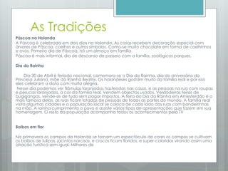 As Tradições
Páscoa na Holanda
A Páscoa é celebrada em dois dias na Holanda. As casas recebem decoração especial com
árvores de Páscoa, coelhos e outros símbolos. Como-se muito chocolate em forma de coelhinhos
e ovos. Primeiro dia de Páscoa, há um almoço em família.
Páscoa é mais informal, dia de descanso de passeio com a família, zoológicos parques.
Dia da Rainha
Dia 30 de Abril é feriado nacional, comemora-se o Dia da Rainha, dia do aniversário da
Princesa Juliana, mãe da Rainha Beatrix. Os holandeses gostam muito da família real e por isso
eles celebram a data com muita alegria.
Nesse dia podemos ver flâmulas laranjadas hasteadas nas casas, e as pessoas na rua com roupas
e perucas laranjadas, a cor da família real. Vendem objectos usados. Verdadeiras feiras de
bugigangas, vende-se de tudo sem pagar impostos. A feira do Dia da Rainha em Amesterdão é a
mais famosa delas, as ruas ficam lotadas de pessoas de todas as partes do mundo. A família real
visita algumas cidades e a população local se coloca de cada lado das ruas com bandeirinhas
na mão. A rainha cumprimenta o povo e assiste vários tipos de apresentações que fazem em sua
homenagem. O resto da população acompanha todos os acontecimentos pela TV
Bolbos em flor
Na primavera os campos da Holanda se tornam um espectáculo de cores os campos se cultivam
os bolbos de tulipas, jacintos narcisos, e crocos ficam floridos, e super-coloridos virando assim uma
atracão turística sem igual. Milhares de
 