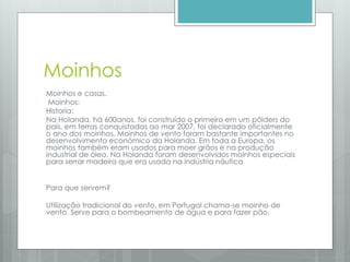 Moinhos
Moinhos e casas.
Moinhos:
Historia:
Na Holanda, há 600anos, foi construído o primeiro em um pôlders do
país, em terras conquistadas ao mar 2007, foi declarado oficialmente
o ano dos moinhos. Moinhos de vento foram bastante importantes no
desenvolvimento económico da Holanda. Em toda a Europa, os
moinhos também eram usados para moer grãos e na produção
industrial de óleo. Na Holanda foram desenvolvidos moinhos especiais
para serrar madeira que era usada na indústria náutica
Para que servem?
Utilização tradicional do vento, em Portugal chama-se moinho de
vento. Serve para o bombeamento de água e para fazer pão.
 