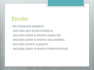 Escola
Na Holanda existem:
-escolas pra ensino básico.
-escolas para o ensino especial.
-escolas para o ensino secundário.
-escolas ensino superior.
-escolas para o ensino internacional.
 