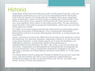 Historia
Napoleão ordenara ao irmão que este continuasse Francês, mas Luís
Napoleão apresentou-se como um rei verdadeiramente Holandês.
Este tinha-se oposto à introdução de medidas francesas negativas
para a Holanda, como a conscrição e o Bloqueio Continental. O rei
tinha como lema: D'ou vel ainsi ni d'homme (nl: Doe wel en zie niet
om, que significa: Faz o bem e não olhes para trás). Os seus esforços
para ser bem visto pela população Holandesa, eram por sua vez mal
vistos pelo seu irmão.
Em 1809, a invasão Inglesa da ilha de Walcheren foi derrotada pelos
exércitos Franceses e Holandeses, mas o imperador Napoleão
Bonaparte achava a acção demasiado hesitante, e a reputação de
Luís sofreu.
Assim, durante o Inverno de 1809-1810 já se falava de dissolver o reino
da Holanda. Por decreto imperial, Napoleão meteu o sul do reino sob
o governo Francês, e mais tarde seguiu-se o resto do território. Luís
Napoleão abdicou, esperando dessa forma preservar a
independência da Holanda. No dia 1 de Julho, o seu jovem filho de
seis anos, Napoleão Luís Bonaparte foi formalmente consagrado rei
Luís II da Holanda, mas o imperador Napoleão negligenciou esta
decisão e anexou os Países Baixos semanas mais tarde, a 13 de Julho
de 1810.
Os Países Baixos foram parte do Primeiro Império Francês por mais três
anos, até Novembro de 1813. O rei Guilherme I desembarcou
emScheveningen no dia 13 de Novembro de 1813 e, uns dias mais
tarde, tomou o título de Soberano.
 